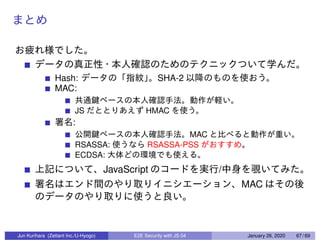 Hash: SHA-2
MAC:
JS HMAC
:
MAC
RSASSA: RSASSA-PSS
ECDSA:
JavaScript /
MAC
Jun Kurihara (Zettant Inc./U-Hyogo) E2E Security with JS 04 January 26, 2020 67 / 69
 