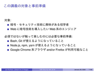 :
Web Web
:
Bash, Git
Node.js, npm, yarn
Google Chrome and/or Firefox
Jun Kurihara (Zettant Inc./U-Hyogo) E2E Security with JS 04 January 26, 2020 7 / 69
 