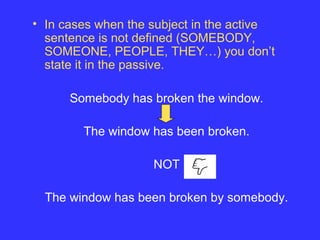 • In cases when the subject in the active
sentence is not defined (SOMEBODY,
SOMEONE, PEOPLE, THEY…) you don’t
state it in the passive.
Somebody has broken the window.
The window has been broken.
NOT
The window has been broken by somebody.
 