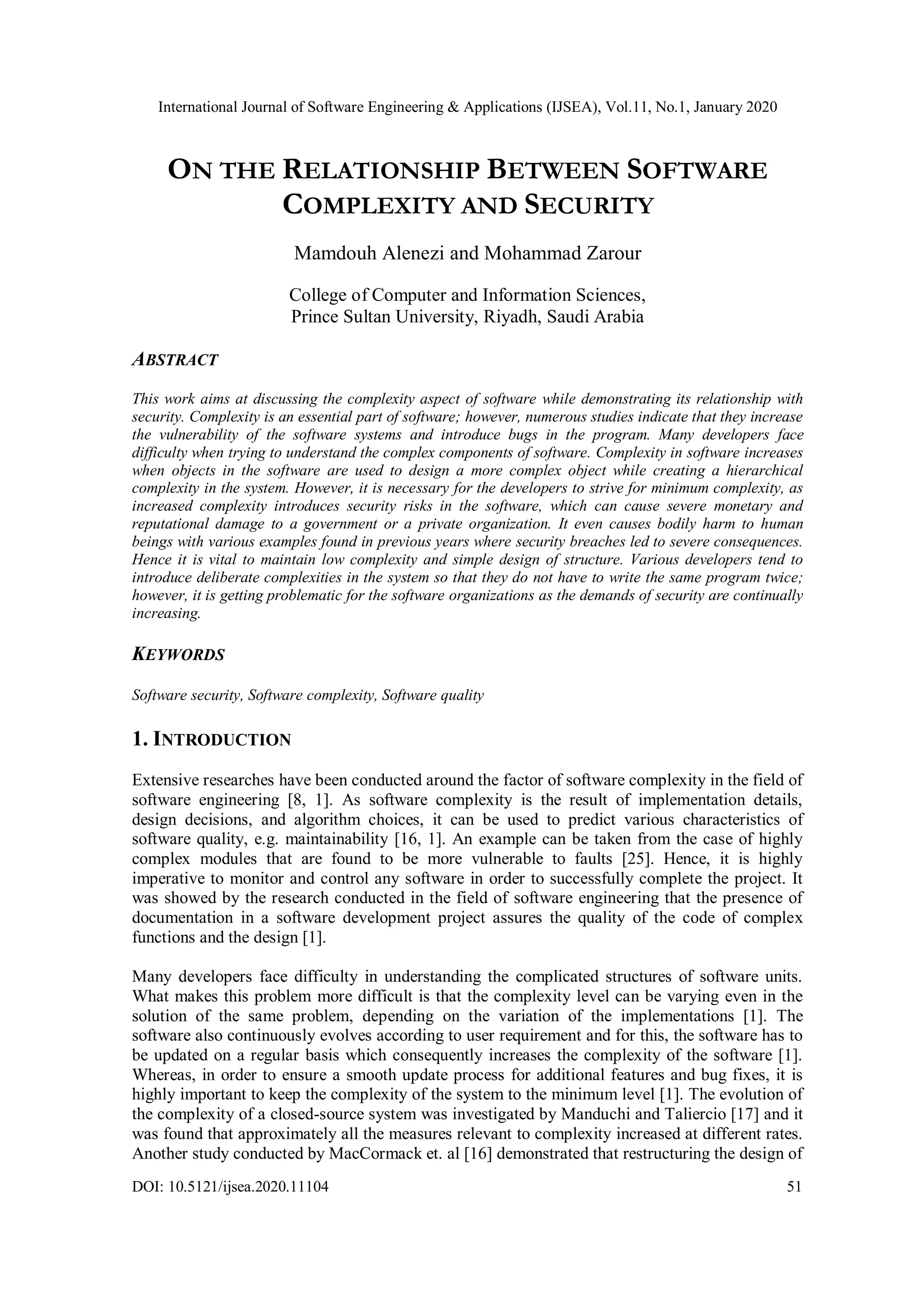 International Journal of Software Engineering & Applications (IJSEA), Vol.11, No.1, January 2020 DOI: 10.5121/ijsea.2020.11104 51 ON THE RELATIONSHIP BETWEEN SOFTWARE COMPLEXITY AND SECURITY Mamdouh Alenezi and Mohammad Zarour College of Computer and Information Sciences, Prince Sultan University, Riyadh, Saudi Arabia ABSTRACT This work aims at discussing the complexity aspect of software while demonstrating its relationship with security. Complexity is an essential part of software; however, numerous studies indicate that they increase the vulnerability of the software systems and introduce bugs in the program. Many developers face difficulty when trying to understand the complex components of software. Complexity in software increases when objects in the software are used to design a more complex object while creating a hierarchical complexity in the system. However, it is necessary for the developers to strive for minimum complexity, as increased complexity introduces security risks in the software, which can cause severe monetary and reputational damage to a government or a private organization. It even causes bodily harm to human beings with various examples found in previous years where security breaches led to severe consequences. Hence it is vital to maintain low complexity and simple design of structure. Various developers tend to introduce deliberate complexities in the system so that they do not have to write the same program twice; however, it is getting problematic for the software organizations as the demands of security are continually increasing. KEYWORDS Software security, Software complexity, Software quality 1. INTRODUCTION Extensive researches have been conducted around the factor of software complexity in the field of software engineering [8, 1]. As software complexity is the result of implementation details, design decisions, and algorithm choices, it can be used to predict various characteristics of software quality, e.g. maintainability [16, 1]. An example can be taken from the case of highly complex modules that are found to be more vulnerable to faults [25]. Hence, it is highly imperative to monitor and control any software in order to successfully complete the project. It was showed by the research conducted in the field of software engineering that the presence of documentation in a software development project assures the quality of the code of complex functions and the design [1]. Many developers face difficulty in understanding the complicated structures of software units. What makes this problem more difficult is that the complexity level can be varying even in the solution of the same problem, depending on the variation of the implementations [1]. The software also continuously evolves according to user requirement and for this, the software has to be updated on a regular basis which consequently increases the complexity of the software [1]. Whereas, in order to ensure a smooth update process for additional features and bug fixes, it is highly important to keep the complexity of the system to the minimum level [1]. The evolution of the complexity of a closed-source system was investigated by Manduchi and Taliercio [17] and it was found that approximately all the measures relevant to complexity increased at different rates. Another study conducted by MacCormack et. al [16] demonstrated that restructuring the design of 