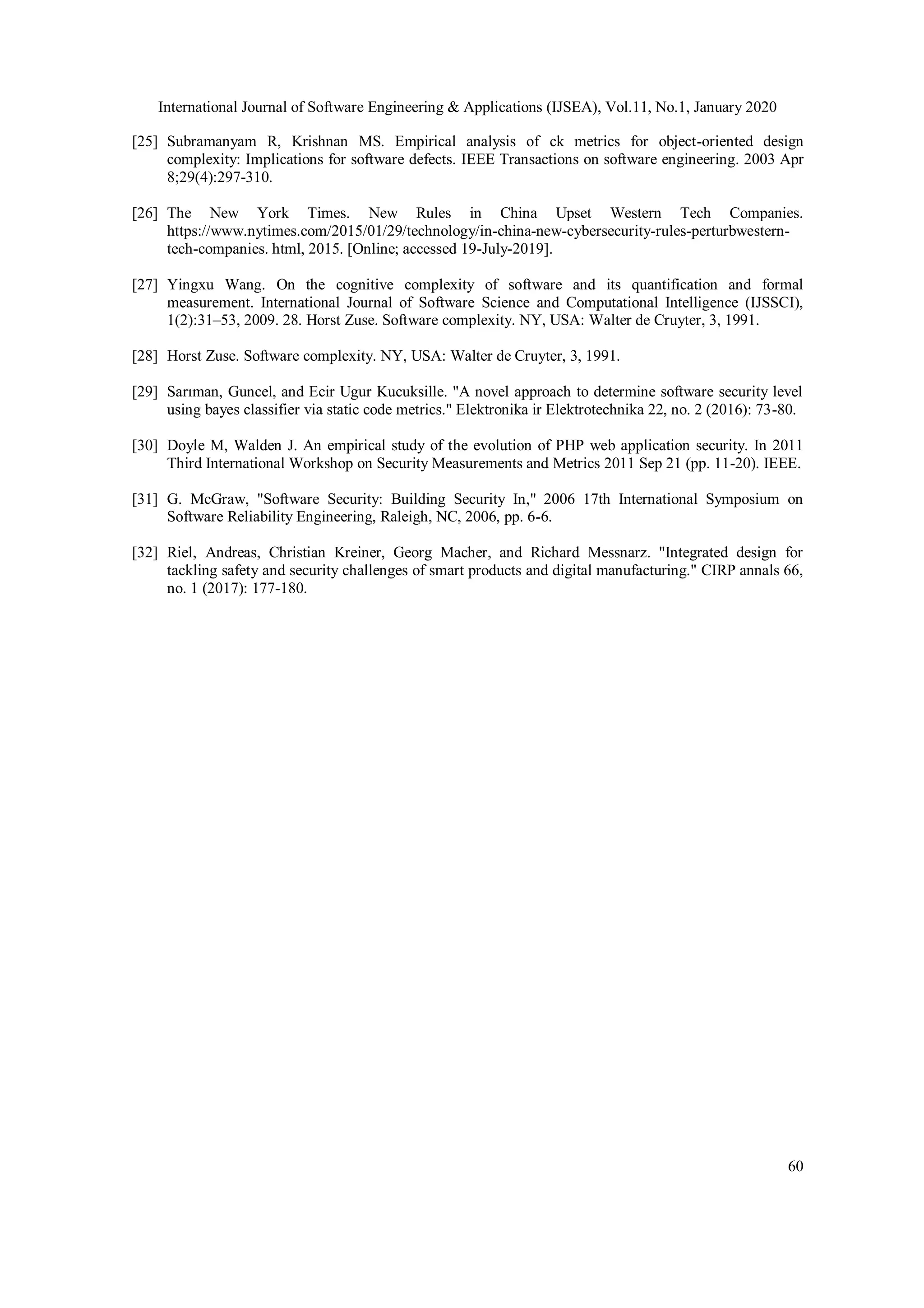 International Journal of Software Engineering & Applications (IJSEA), Vol.11, No.1, January 2020 60 [25] Subramanyam R, Krishnan MS. Empirical analysis of ck metrics for object-oriented design complexity: Implications for software defects. IEEE Transactions on software engineering. 2003 Apr 8;29(4):297-310. [26] The New York Times. New Rules in China Upset Western Tech Companies. https://www.nytimes.com/2015/01/29/technology/in-china-new-cybersecurity-rules-perturbwestern- tech-companies. html, 2015. [Online; accessed 19-July-2019]. [27] Yingxu Wang. On the cognitive complexity of software and its quantification and formal measurement. International Journal of Software Science and Computational Intelligence (IJSSCI), 1(2):31–53, 2009. 28. Horst Zuse. Software complexity. NY, USA: Walter de Cruyter, 3, 1991. [28] Horst Zuse. Software complexity. NY, USA: Walter de Cruyter, 3, 1991. [29] Sarıman, Guncel, and Ecir Ugur Kucuksille. "A novel approach to determine software security level using bayes classifier via static code metrics." Elektronika ir Elektrotechnika 22, no. 2 (2016): 73-80. [30] Doyle M, Walden J. An empirical study of the evolution of PHP web application security. In 2011 Third International Workshop on Security Measurements and Metrics 2011 Sep 21 (pp. 11-20). IEEE. [31] G. McGraw, "Software Security: Building Security In," 2006 17th International Symposium on Software Reliability Engineering, Raleigh, NC, 2006, pp. 6-6. [32] Riel, Andreas, Christian Kreiner, Georg Macher, and Richard Messnarz. "Integrated design for tackling safety and security challenges of smart products and digital manufacturing." CIRP annals 66, no. 1 (2017): 177-180. 
