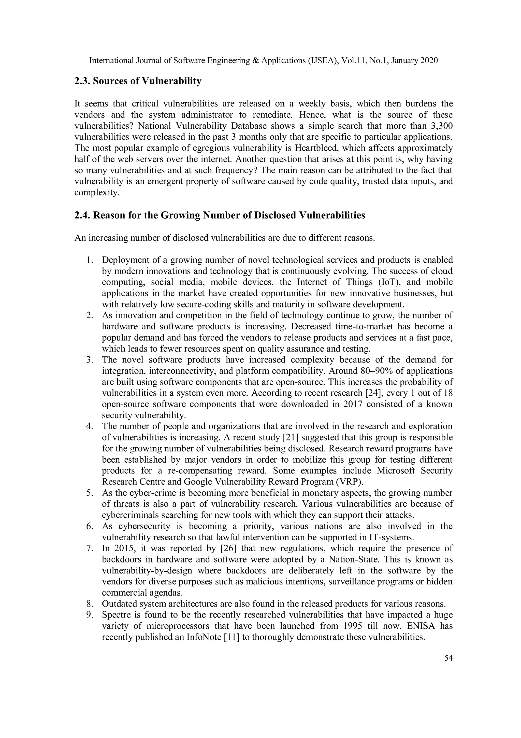 International Journal of Software Engineering & Applications (IJSEA), Vol.11, No.1, January 2020 54 2.3. Sources of Vulnerability It seems that critical vulnerabilities are released on a weekly basis, which then burdens the vendors and the system administrator to remediate. Hence, what is the source of these vulnerabilities? National Vulnerability Database shows a simple search that more than 3,300 vulnerabilities were released in the past 3 months only that are specific to particular applications. The most popular example of egregious vulnerability is Heartbleed, which affects approximately half of the web servers over the internet. Another question that arises at this point is, why having so many vulnerabilities and at such frequency? The main reason can be attributed to the fact that vulnerability is an emergent property of software caused by code quality, trusted data inputs, and complexity. 2.4. Reason for the Growing Number of Disclosed Vulnerabilities An increasing number of disclosed vulnerabilities are due to different reasons. 1. Deployment of a growing number of novel technological services and products is enabled by modern innovations and technology that is continuously evolving. The success of cloud computing, social media, mobile devices, the Internet of Things (IoT), and mobile applications in the market have created opportunities for new innovative businesses, but with relatively low secure-coding skills and maturity in software development. 2. As innovation and competition in the field of technology continue to grow, the number of hardware and software products is increasing. Decreased time-to-market has become a popular demand and has forced the vendors to release products and services at a fast pace, which leads to fewer resources spent on quality assurance and testing. 3. The novel software products have increased complexity because of the demand for integration, interconnectivity, and platform compatibility. Around 80–90% of applications are built using software components that are open-source. This increases the probability of vulnerabilities in a system even more. According to recent research [24], every 1 out of 18 open-source software components that were downloaded in 2017 consisted of a known security vulnerability. 4. The number of people and organizations that are involved in the research and exploration of vulnerabilities is increasing. A recent study [21] suggested that this group is responsible for the growing number of vulnerabilities being disclosed. Research reward programs have been established by major vendors in order to mobilize this group for testing different products for a re-compensating reward. Some examples include Microsoft Security Research Centre and Google Vulnerability Reward Program (VRP). 5. As the cyber-crime is becoming more beneficial in monetary aspects, the growing number of threats is also a part of vulnerability research. Various vulnerabilities are because of cybercriminals searching for new tools with which they can support their attacks. 6. As cybersecurity is becoming a priority, various nations are also involved in the vulnerability research so that lawful intervention can be supported in IT-systems. 7. In 2015, it was reported by [26] that new regulations, which require the presence of backdoors in hardware and software were adopted by a Nation-State. This is known as vulnerability-by-design where backdoors are deliberately left in the software by the vendors for diverse purposes such as malicious intentions, surveillance programs or hidden commercial agendas. 8. Outdated system architectures are also found in the released products for various reasons. 9. Spectre is found to be the recently researched vulnerabilities that have impacted a huge variety of microprocessors that have been launched from 1995 till now. ENISA has recently published an InfoNote [11] to thoroughly demonstrate these vulnerabilities. 