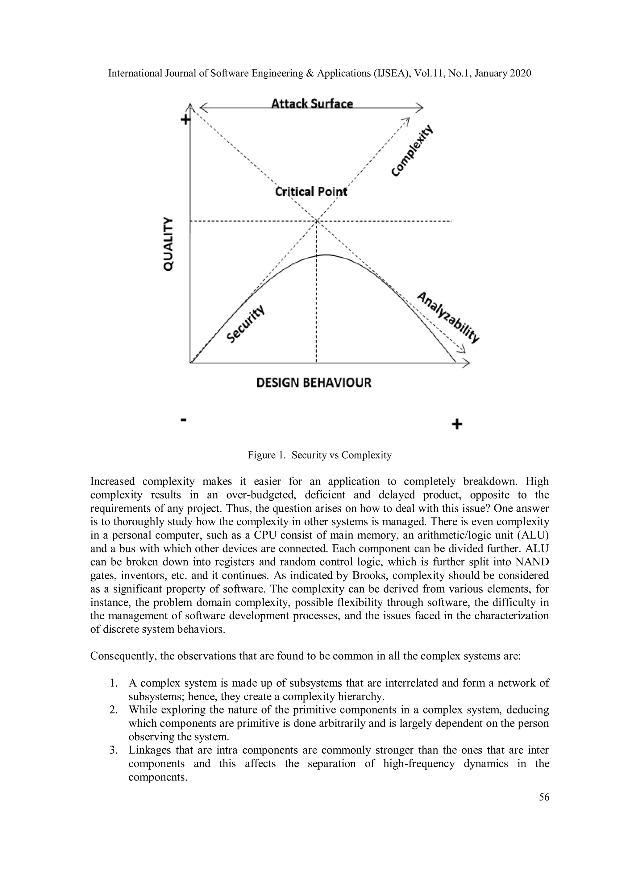 International Journal of Software Engineering & Applications (IJSEA), Vol.11, No.1, January 2020 56 Figure 1. Security vs Complexity Increased complexity makes it easier for an application to completely breakdown. High complexity results in an over-budgeted, deficient and delayed product, opposite to the requirements of any project. Thus, the question arises on how to deal with this issue? One answer is to thoroughly study how the complexity in other systems is managed. There is even complexity in a personal computer, such as a CPU consist of main memory, an arithmetic/logic unit (ALU) and a bus with which other devices are connected. Each component can be divided further. ALU can be broken down into registers and random control logic, which is further split into NAND gates, inventors, etc. and it continues. As indicated by Brooks, complexity should be considered as a significant property of software. The complexity can be derived from various elements, for instance, the problem domain complexity, possible flexibility through software, the difficulty in the management of software development processes, and the issues faced in the characterization of discrete system behaviors. Consequently, the observations that are found to be common in all the complex systems are: 1. A complex system is made up of subsystems that are interrelated and form a network of subsystems; hence, they create a complexity hierarchy. 2. While exploring the nature of the primitive components in a complex system, deducing which components are primitive is done arbitrarily and is largely dependent on the person observing the system. 3. Linkages that are intra components are commonly stronger than the ones that are inter components and this affects the separation of high-frequency dynamics in the components. 