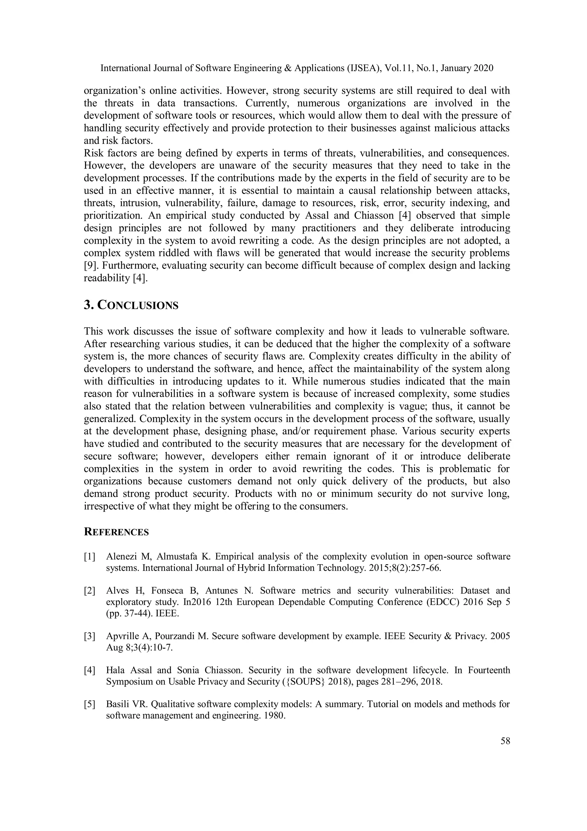 International Journal of Software Engineering & Applications (IJSEA), Vol.11, No.1, January 2020 58 organization’s online activities. However, strong security systems are still required to deal with the threats in data transactions. Currently, numerous organizations are involved in the development of software tools or resources, which would allow them to deal with the pressure of handling security effectively and provide protection to their businesses against malicious attacks and risk factors. Risk factors are being defined by experts in terms of threats, vulnerabilities, and consequences. However, the developers are unaware of the security measures that they need to take in the development processes. If the contributions made by the experts in the field of security are to be used in an effective manner, it is essential to maintain a causal relationship between attacks, threats, intrusion, vulnerability, failure, damage to resources, risk, error, security indexing, and prioritization. An empirical study conducted by Assal and Chiasson [4] observed that simple design principles are not followed by many practitioners and they deliberate introducing complexity in the system to avoid rewriting a code. As the design principles are not adopted, a complex system riddled with flaws will be generated that would increase the security problems [9]. Furthermore, evaluating security can become difficult because of complex design and lacking readability [4]. 3. CONCLUSIONS This work discusses the issue of software complexity and how it leads to vulnerable software. After researching various studies, it can be deduced that the higher the complexity of a software system is, the more chances of security flaws are. Complexity creates difficulty in the ability of developers to understand the software, and hence, affect the maintainability of the system along with difficulties in introducing updates to it. While numerous studies indicated that the main reason for vulnerabilities in a software system is because of increased complexity, some studies also stated that the relation between vulnerabilities and complexity is vague; thus, it cannot be generalized. Complexity in the system occurs in the development process of the software, usually at the development phase, designing phase, and/or requirement phase. Various security experts have studied and contributed to the security measures that are necessary for the development of secure software; however, developers either remain ignorant of it or introduce deliberate complexities in the system in order to avoid rewriting the codes. This is problematic for organizations because customers demand not only quick delivery of the products, but also demand strong product security. Products with no or minimum security do not survive long, irrespective of what they might be offering to the consumers. REFERENCES [1] Alenezi M, Almustafa K. Empirical analysis of the complexity evolution in open-source software systems. International Journal of Hybrid Information Technology. 2015;8(2):257-66. [2] Alves H, Fonseca B, Antunes N. Software metrics and security vulnerabilities: Dataset and exploratory study. In2016 12th European Dependable Computing Conference (EDCC) 2016 Sep 5 (pp. 37-44). IEEE. [3] Apvrille A, Pourzandi M. Secure software development by example. IEEE Security & Privacy. 2005 Aug 8;3(4):10-7. [4] Hala Assal and Sonia Chiasson. Security in the software development lifecycle. In Fourteenth Symposium on Usable Privacy and Security ({SOUPS} 2018), pages 281–296, 2018. [5] Basili VR. Qualitative software complexity models: A summary. Tutorial on models and methods for software management and engineering. 1980. 