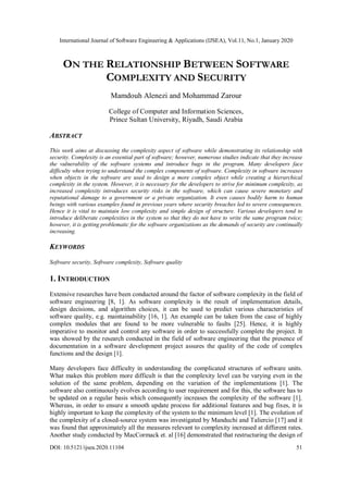 International Journal of Software Engineering & Applications (IJSEA), Vol.11, No.1, January 2020
DOI: 10.5121/ijsea.2020.11104 51
ON THE RELATIONSHIP BETWEEN SOFTWARE
COMPLEXITY AND SECURITY
Mamdouh Alenezi and Mohammad Zarour
College of Computer and Information Sciences,
Prince Sultan University, Riyadh, Saudi Arabia
ABSTRACT
This work aims at discussing the complexity aspect of software while demonstrating its relationship with
security. Complexity is an essential part of software; however, numerous studies indicate that they increase
the vulnerability of the software systems and introduce bugs in the program. Many developers face
difficulty when trying to understand the complex components of software. Complexity in software increases
when objects in the software are used to design a more complex object while creating a hierarchical
complexity in the system. However, it is necessary for the developers to strive for minimum complexity, as
increased complexity introduces security risks in the software, which can cause severe monetary and
reputational damage to a government or a private organization. It even causes bodily harm to human
beings with various examples found in previous years where security breaches led to severe consequences.
Hence it is vital to maintain low complexity and simple design of structure. Various developers tend to
introduce deliberate complexities in the system so that they do not have to write the same program twice;
however, it is getting problematic for the software organizations as the demands of security are continually
increasing.
KEYWORDS
Software security, Software complexity, Software quality
1. INTRODUCTION
Extensive researches have been conducted around the factor of software complexity in the field of
software engineering [8, 1]. As software complexity is the result of implementation details,
design decisions, and algorithm choices, it can be used to predict various characteristics of
software quality, e.g. maintainability [16, 1]. An example can be taken from the case of highly
complex modules that are found to be more vulnerable to faults [25]. Hence, it is highly
imperative to monitor and control any software in order to successfully complete the project. It
was showed by the research conducted in the field of software engineering that the presence of
documentation in a software development project assures the quality of the code of complex
functions and the design [1].
Many developers face difficulty in understanding the complicated structures of software units.
What makes this problem more difficult is that the complexity level can be varying even in the
solution of the same problem, depending on the variation of the implementations [1]. The
software also continuously evolves according to user requirement and for this, the software has to
be updated on a regular basis which consequently increases the complexity of the software [1].
Whereas, in order to ensure a smooth update process for additional features and bug fixes, it is
highly important to keep the complexity of the system to the minimum level [1]. The evolution of
the complexity of a closed-source system was investigated by Manduchi and Taliercio [17] and it
was found that approximately all the measures relevant to complexity increased at different rates.
Another study conducted by MacCormack et. al [16] demonstrated that restructuring the design of
 