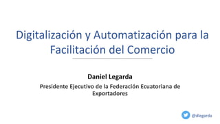 Digitalización y Automatización para la
Facilitación del Comercio
@dlegarda
Daniel Legarda
Presidente Ejecutivo de la Federación Ecuatoriana de
Exportadores
 