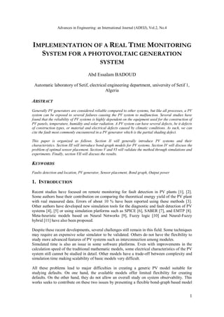 Advances in Engineering: an International Journal (ADEIJ), Vol.2, No.4
1
IMPLEMENTATION OF A REAL TIME MONITORING
SYSTEM FOR A PHOTOVOLTAIC GENERATION
SYSTEM
Abd Essalam BADOUD
Automatic laboratory of Setif, electrical engineering department, university of Setif 1,
Algeria
ABSTRACT
Generally PV generators are considered reliable compared to other systems, but like all processes, a PV
system can be exposed to several failures causing the PV system to malfunction. Several studies have
found that the reliability of PV systems is highly dependent on the equipment used for the construction of
PV panels, temperature, humidity and solar radiation. A PV system can have several defects, be it defects
of construction types, or material and electrical defects caused by climatic conditions. As such, we can
cite the fault most commonly encountered in a PV generator which is the partial shading defect.
This paper is organized as follows. Section II will generally introduce PV systems and their
characteristics. Section III will introduce bond-graph models for PV systems. Section IV will discuss the
problem of optimal sensor placement. Sections V and VI will validate the method through simulations and
experiments. Finally, section VII will discuss the results.
KEYWORDS
Faults detection and location, PV generator, Sensor placement, Bond graph, Output power
1. INTRODUCTION
Recent studies have focused on remote monitoring for fault detection in PV plants [1], [2].
Some authors base their contribution on comparing the theoretical energy yield of the PV plant
with real measured data. Errors of about 10 % have been reported using these methods [3].
Other authors have developed new simulation tools for the diagnostic and fault detection of PV
systems [4], [5] or using simulation platforms such as SPICE [6], SABER [7], and EMTP [8].
Meta-heuristic models based on Neural Networks [9], Fuzzy logic [10] and Neural-Fuzzy
hybrid [11] have also been proposed.
Despite these recent developments, several challenges still remain in this field. Some techniques
may require an expensive solar simulator to be validated. Others do not have the flexibility to
study more advanced features of PV systems such as interconnection among modules.
Simulated time is also an issue in some software platforms. Even with improvements in the
calculation speed of the traditional mathematic models, some electrical characteristics of the PV
system still cannot be studied in detail. Other models have a trade-off between complexity and
simulation time making scalability of basic models very difficult.
All these problems lead to major difficulties in creating a generic PV model suitable for
studying defaults. On one hand, the available models offer limited flexibility for creating
defaults. On the other hand, they do not allow an overall study on system observability. This
works seeks to contribute on these two issues by presenting a flexible bond-graph based model
 