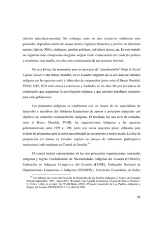 46
relación naturaleza-sociedad. Sin embargo, estas no eran iniciativas totalmente auto
generadas, dependían mucho del apoyo técnico, logístico, financiero y político de diferentes
actores: Iglesia, ONGs, sindicatos, partidos políticos, individuos claves, etc. En este sentido
las organizaciones campesinas-indígenas surgían como consecuencia del contexto político
y económico más amplio, no solo como consecuencia de sus procesos internos.
De esta forma, las propuestas para un proyecto de “etnodesarrollo” (bajo el Social
Capital Iniciative del Banco Mundial) en el Ecuador surgieron de la actividad de cabildeo
indígena con las agencias multi y bilaterales de cooperación (entre estas el Banco Mundial,
PNUD, GTZ, BID entre otros) a comienzos y mediados de los años 90 para iniciativas de
cooperación que aseguraran la participación indígena y que aportara beneficios concretos
para estas poblaciones.
Las propuestas indígenas se combinaron con los deseos de los especialistas de
desarrollo y miembros del Gobierno Ecuatoriano de apoyar a proyectos especiales con
objetivos de desarrollo exclusivamente indígenas. El resultado fue una serie de consultas
entre el Banco Mundial, PNUD, las organizaciones indígenas y las agencias
gubernamentales entre 1995 y 1998, junto con varios proyectos piloto utilizados para
evaluar las propuestas para la estructura principal de un proyecto a mayor escala. La fase de
preparación del mismo en Ecuador implicó un proceso de elaboración participativo
institucionalizado mediante un Comité de Gestión.29
El comité incluía representantes de las seis principales organizaciones nacionales
indígenas y negras: Confederación de Nacionalidades Indígenas del Ecuador (CONAIE),
Federación de Indígenas Evangélicos del Ecuador (FEINE), Federación Nacional de
Organizaciones Campesinas e Indígenas (FENOCIN), Federación Ecuatoriana de Indios
29
Ver Informe de Cierre del Proyecto de Desarrollo de los Pueblos Indígenas y Negros del Ecuador
Periodo Septiembre 1998 – Junio 2002, “Ecuador, Una Agenda Económica y Social del Nuevo Milenio.”
V, Fretes Ciblis et al (eds) The World Bank, (2003), Proyecto Desarrollo de Los Pueblos Indígenas y
Negros del Ecuador PRODEPINE II 5 de abril de 2004
 