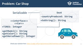Problem: Car Shop
13
Seat
-countryProduced: String
+toString(): String<<interface>>
<<Car>>
+TIRES: Integer
+getModel(): String
+getColor(): String
+getHorsePower(): Integer
Serializable
Check your solution here :https://judge.softuni.bg/Contests/1581/Interfaces-and-Abstraction-Lab
 