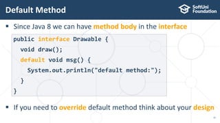  Since Java 8 we can have method body in the interface
 If you need to override default method think about your design
Default Method
21
public interface Drawable {
void draw();
default void msg() {
System.out.println("default method:");
}
}
 