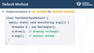  Implementation is not needed for default methods
Default Method
22
class TestInterfaceDefault {
public static void main(String args[]) {
Drawable d = new Rectangle();
d.draw(); // drawing rectangle
d.msg(); // default method
}
}
 
