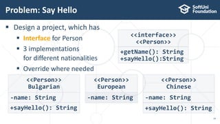  Design a project, which has
 Interface for Person
 3 implementations
for different nationalities
 Override where needed
Problem: Say Hello
24
<<Person>>
European
-name: String
<<interface>>
<<Person>>
+getName(): String
+sayHello():String
<<Person>>
Bulgarian
-name: String
+sayHello(): String
<<Person>>
Chinese
-name: String
+sayHello(): String
 