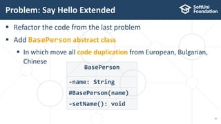  Refactor the code from the last problem
 Add BasePerson abstract class
 In which move all code duplication from European, Bulgarian,
Chinese
Problem: Say Hello Extended
33
BasePerson
#BasePerson(name)
-name: String
-setName(): void
 