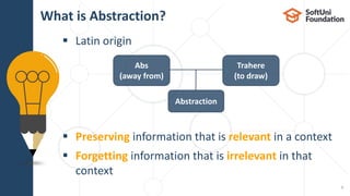  Latin origin
 Preserving information that is relevant in a context
 Forgetting information that is irrelevant in that
context
What is Abstraction?
5
Abs
(away from)
Trahere
(to draw)
Abstraction
 