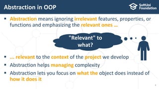  Abstraction means ignoring irrelevant features, properties, or
functions and emphasizing the relevant ones …
 ... relevant to the context of the project we develop
 Abstraction helps managing complexity
 Abstraction lets you focus on what the object does instead of
how it does it
Abstraction in OOP
6
"Relevant" to
what?
 