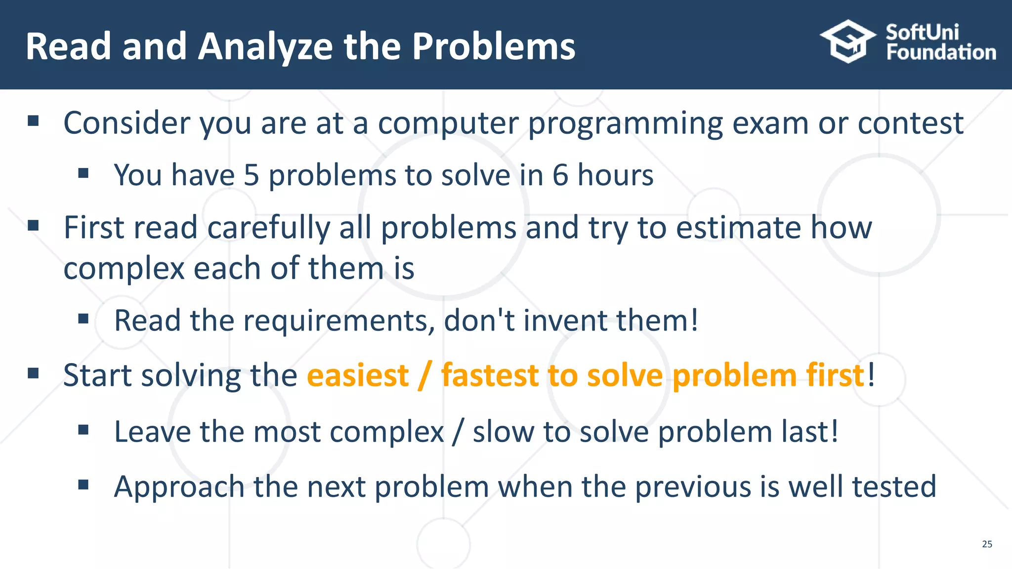 Read and Analyze the Problems 25  Consider you are at a computer programming exam or contest  You have 5 problems to solve in 6 hours  First read carefully all problems and try to estimate how complex each of them is  Read the requirements, don't invent them!  Start solving the easiest / fastest to solve problem first!  Leave the most complex / slow to solve problem last!  Approach the next problem when the previous is well tested 