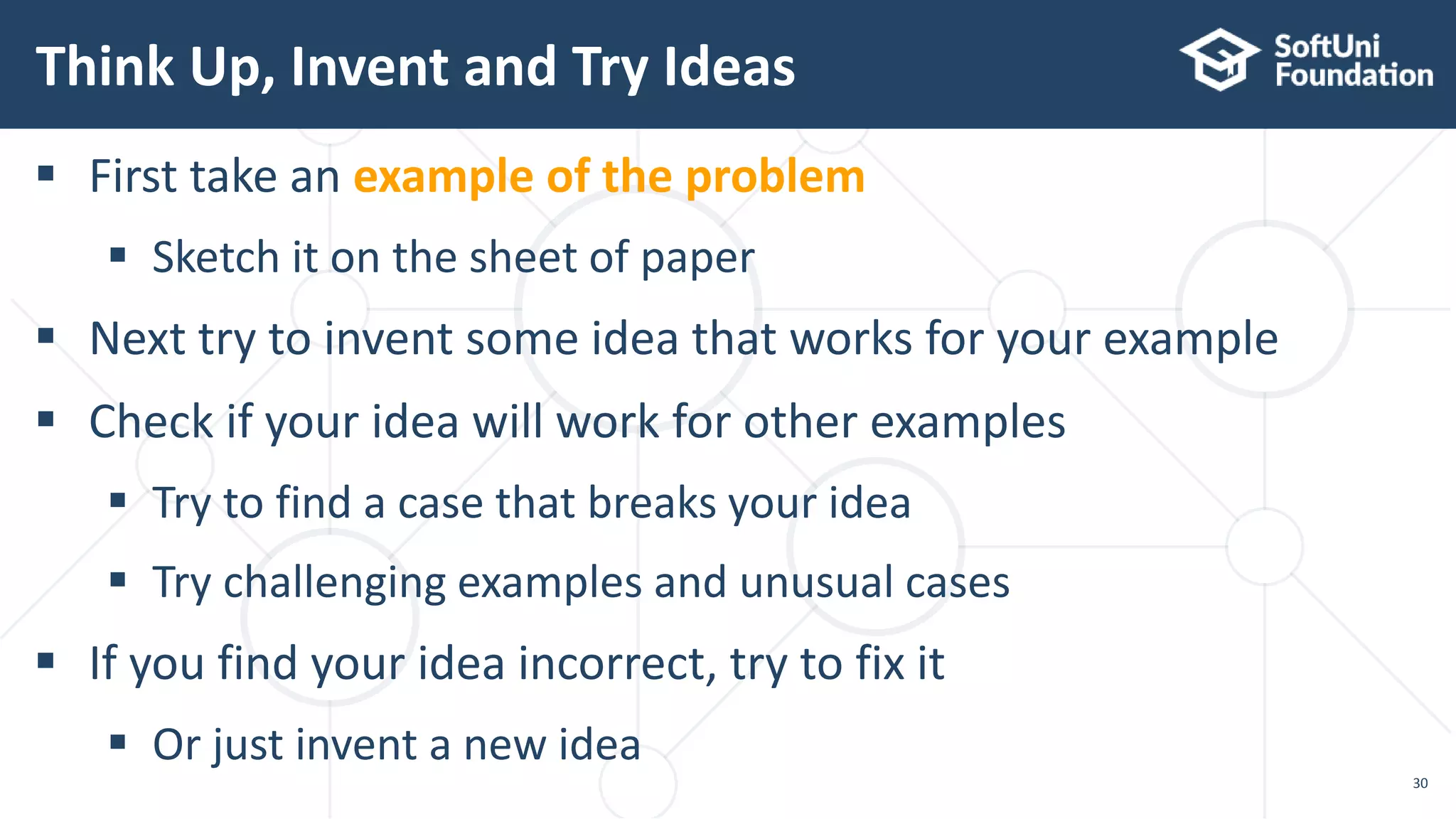 Think Up, Invent and Try Ideas 30  First take an example of the problem  Sketch it on the sheet of paper  Next try to invent some idea that works for your example  Check if your idea will work for other examples  Try to find a case that breaks your idea  Try challenging examples and unusual cases  If you find your idea incorrect, try to fix it  Or just invent a new idea 