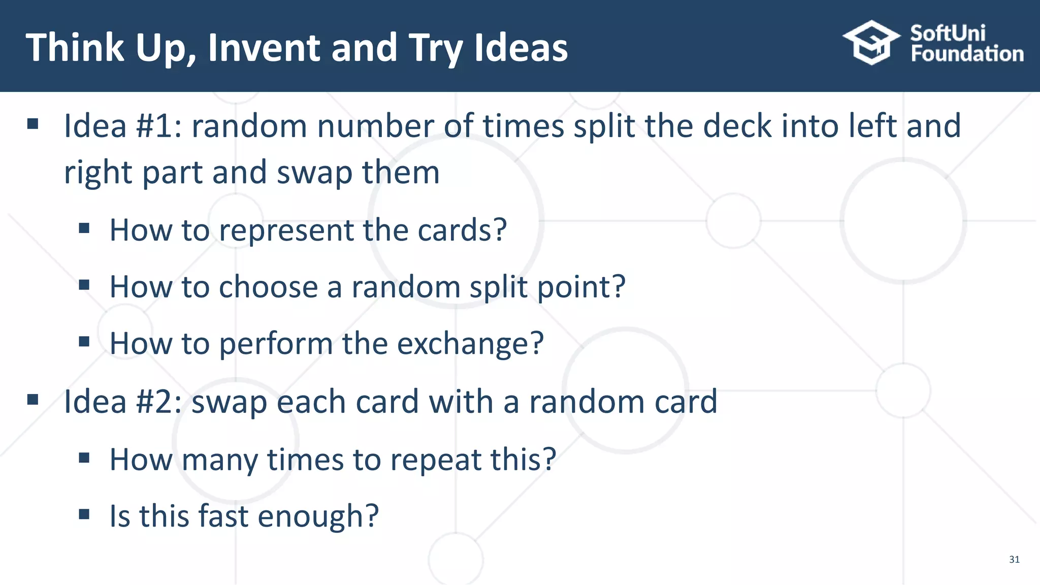 Think Up, Invent and Try Ideas 31  Idea #1: random number of times split the deck into left and right part and swap them  How to represent the cards?  How to choose a random split point?  How to perform the exchange?  Idea #2: swap each card with a random card  How many times to repeat this?  Is this fast enough? 