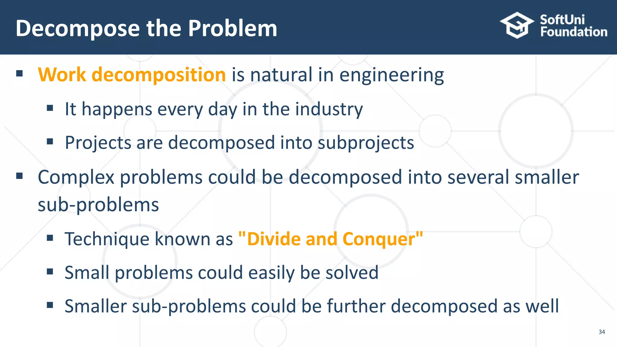 Decompose the Problem 34  Work decomposition is natural in engineering  It happens every day in the industry  Projects are decomposed into subprojects  Complex problems could be decomposed into several smaller sub-problems  Technique known as "Divide and Conquer"  Small problems could easily be solved  Smaller sub-problems could be further decomposed as well 
