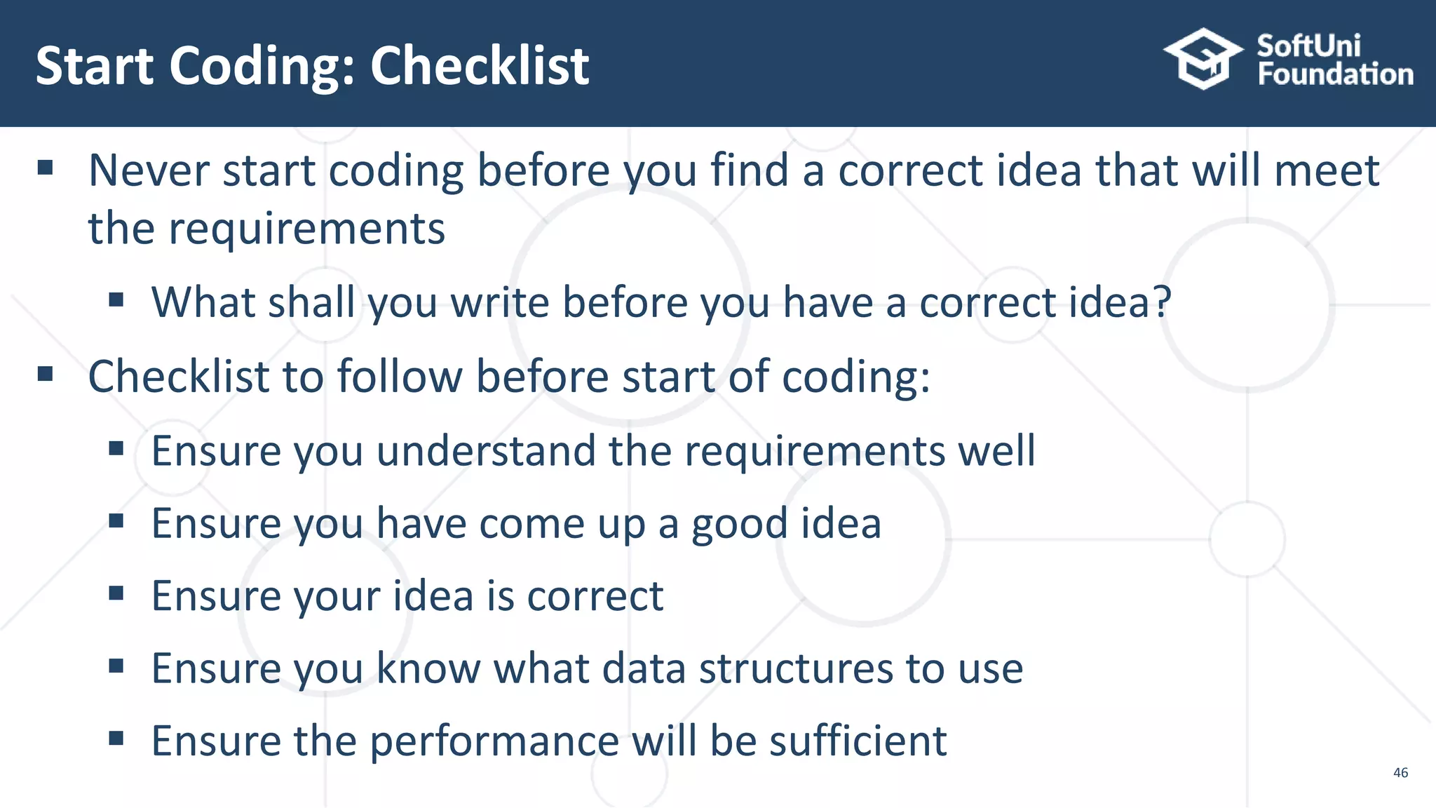 Start Coding: Checklist 46  Never start coding before you find a correct idea that will meet the requirements  What shall you write before you have a correct idea?  Checklist to follow before start of coding:  Ensure you understand the requirements well  Ensure you have come up a good idea  Ensure your idea is correct  Ensure you know what data structures to use  Ensure the performance will be sufficient 