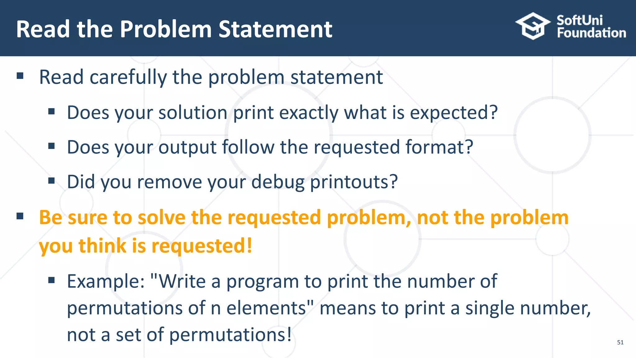 Read the Problem Statement 51  Read carefully the problem statement  Does your solution print exactly what is expected?  Does your output follow the requested format?  Did you remove your debug printouts?  Be sure to solve the requested problem, not the problem you think is requested!  Example: "Write a program to print the number of permutations of n elements" means to print a single number, not a set of permutations! 