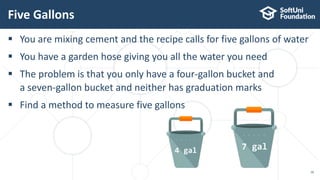  You are mixing cement and the recipe calls for five gallons of water
 You have a garden hose giving you all the water you need
 The problem is that you only have a four-gallon bucket and
a seven-gallon bucket and neither has graduation marks
 Find a method to measure five gallons
Five Gallons
16
4 gal 7 gal
 
