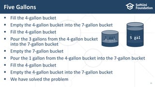  Fill the 4-gallon bucket
 Empty the 4-gallon bucket into the 7-gallon bucket
 Fill the 4-gallon bucket
 Pour the 3 gallons from the 4-gallon bucket
into the 7-gallon bucket
 Empty the 7-gallon bucket
 Pour the 1 gallon from the 4-gallon bucket into the 7-gallon bucket
 Fill the 4-gallon bucket
 Empty the 4-gallon bucket into the 7-gallon bucket
 We have solved the problem
Five Gallons
21
0 gal
0 gal
4 gal 4 gal
1 gal
7 gal1 gal
5 gal
 