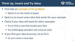 Think Up, Invent and Try Ideas
30
 First take an example of the problem
 Sketch it on the sheet of paper
 Next try to invent some idea that works for your example
 Check if your idea will work for other examples
 Try to find a case that breaks your idea
 Try challenging examples and unusual cases
 If you find your idea incorrect, try to fix it
 Or just invent a new idea
 