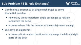 Sub-Problem #3 (Single Exchange)
38
 Combining a sequence of single exchanges to solve
the initial problem
 How many times to perform single exchanges to reliably
randomize the deck?
 N times (where N is the number of the cards) seems enough
 We have an algorithm:
 N times split at random position and exchange the left and right
parts of the deck
 