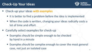 Check-Up Your Ideas
40
 Check-up your ideas with examples
 It is better to find a problem before the idea is implemented
 When the code is written, changing your ideas radically costs a
lot of time and effort
 Carefully select examples for check-up
 Examples should be simple enough to be checked
by hand in a minute
 Examples should be complex enough to cover the most general
case, not just an isolated case
 