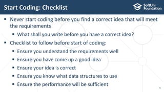 Start Coding: Checklist
46
 Never start coding before you find a correct idea that will meet
the requirements
 What shall you write before you have a correct idea?
 Checklist to follow before start of coding:
 Ensure you understand the requirements well
 Ensure you have come up a good idea
 Ensure your idea is correct
 Ensure you know what data structures to use
 Ensure the performance will be sufficient
 