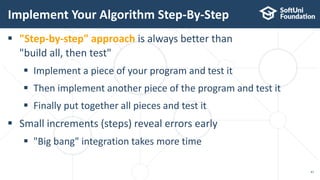 Implement Your Algorithm Step-By-Step
47
 "Step-by-step" approach is always better than
"build all, then test"
 Implement a piece of your program and test it
 Then implement another piece of the program and test it
 Finally put together all pieces and test it
 Small increments (steps) reveal errors early
 "Big bang" integration takes more time
 