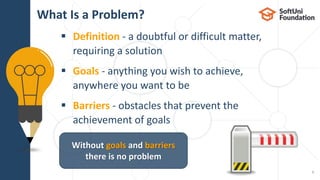  Definition - a doubtful or difficult matter,
requiring a solution
 Goals - anything you wish to achieve,
anywhere you want to be
 Barriers - obstacles that prevent the
achievement of goals
What Is a Problem?
5
Without goals and barriers
there is no problem
 