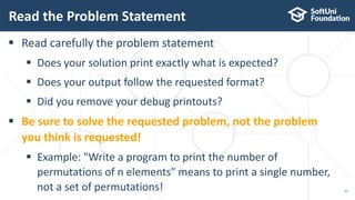 Read the Problem Statement
51
 Read carefully the problem statement
 Does your solution print exactly what is expected?
 Does your output follow the requested format?
 Did you remove your debug printouts?
 Be sure to solve the requested problem, not the problem
you think is requested!
 Example: "Write a program to print the number of
permutations of n elements" means to print a single number,
not a set of permutations!
 