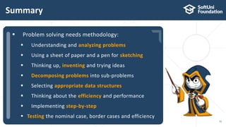  …
 …
 …
Summary
52
 Problem solving needs methodology:
 Understanding and analyzing problems
 Using a sheet of paper and a pen for sketching
 Thinking up, inventing and trying ideas
 Decomposing problems into sub-problems
 Selecting appropriate data structures
 Thinking about the efficiency and performance
 Implementing step-by-step
 Testing the nominal case, border cases and efficiency
 