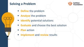  Define the problem
 Analyse the problem
 Identify potential solutions
 Evaluate and choose the best solution
 Plan action
 Implement and review results
Solving a Problem
 