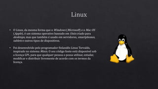 • O Linux, da mesma forma que o Windows (Microsoft) e o Mac OS
(Apple), é um sistema operativo baseado em Unix criado para
desktops, mas que também é usado em servidores, smartphones,
tablets e outros tipos de dispositivos.
• Foi desenvolvido pelo programador finlandês Linus Torvalds,
inspirado no sistema Minix. O seu código fonte está disponível sob
a licença GPL para que qualquer pessoa o possa utilizar, estudar,
modificar e distribuir livremente de acordo com os termos da
licença.
 