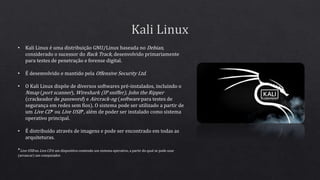 • Kali Linux é uma distribuição GNU/Linux baseada no Debian,
considerado o sucessor do Back Track, desenvolvido primariamente
para testes de penetração e forense digital.
• É desenvolvido e mantido pela Offensive Security Ltd.
• O Kali Linux dispõe de diversos softwares pré-instalados, incluindo o
Nmap (port scanner), Wireshark (IP sniffer), John the Ripper
(crackeador de password) e Aircrack-ng (software para testes de
segurança em redes sem fios). O sistema pode ser utilizado a partir de
um Live CD* ou Live USB*, além de poder ser instalado como sistema
operativo principal.
• É distribuído através de imagens e pode ser encontrado em todas as
arquiteturas.
*Live USB ou Live CD é um dispositivo contendo um sistema operativo, a partir do qual se pode usar
(arrancar) um computador.
 