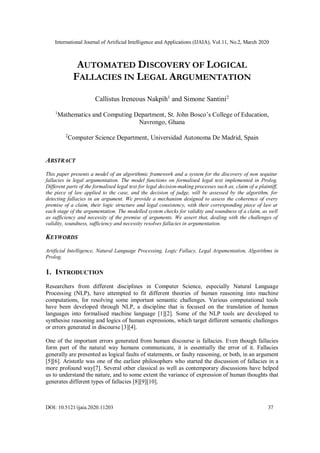 International Journal of Artificial Intelligence and Applications (IJAIA), Vol.11, No.2, March 2020
DOI: 10.5121/ijaia.2020.11203 37
AUTOMATED DISCOVERY OF LOGICAL
FALLACIES IN LEGAL ARGUMENTATION
Callistus Ireneous Nakpih1
and Simone Santini2
1
Mathematics and Computing Department, St. John Bosco’s College of Education,
Navrongo, Ghana
2
Computer Science Department, Universidad Autonoma De Madrid, Spain
ABSTRACT
This paper presents a model of an algorithmic framework and a system for the discovery of non sequitur
fallacies in legal argumentation. The model functions on formalised legal text implemented in Prolog.
Different parts of the formalised legal text for legal decision-making processes such as, claim of a plaintiff,
the piece of law applied to the case, and the decision of judge, will be assessed by the algorithm, for
detecting fallacies in an argument. We provide a mechanism designed to assess the coherence of every
premise of a claim, their logic structure and legal consistency, with their corresponding piece of law at
each stage of the argumentation. The modelled system checks for validity and soundness of a claim, as well
as sufficiency and necessity of the premise of arguments. We assert that, dealing with the challenges of
validity, soundness, sufficiency and necessity resolves fallacies in argumentation.
KEYWORDS
Artificial Intelligence, Natural Language Processing, Logic Fallacy, Legal Argumentation, Algorithms in
Prolog.
1. INTRODUCTION
Researchers from different disciplines in Computer Science, especially Natural Language
Processing (NLP), have attempted to fit different theories of human reasoning into machine
computations, for resolving some important semantic challenges. Various computational tools
have been developed through NLP, a discipline that is focused on the translation of human
languages into formalised machine language [1][2]. Some of the NLP tools are developed to
synthesise reasoning and logics of human expressions, which target different semantic challenges
or errors generated in discourse [3][4].
One of the important errors generated from human discourse is fallacies. Even though fallacies
form part of the natural way humans communicate, it is essentially the error of it. Fallacies
generally are presented as logical faults of statements, or faulty reasoning, or both, in an argument
[5][6]. Aristotle was one of the earliest philosophers who started the discussion of fallacies in a
more profound way[7]. Several other classical as well as contemporary discussions have helped
us to understand the nature, and to some extent the variance of expression of human thoughts that
generates different types of fallacies [8][9][10].
 