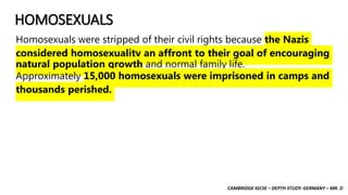 CAMBRIDGE IGCSE – DEPTH STUDY: GERMANY – MR. D
HOMOSEXUALS
Homosexuals were stripped of their civil rights because the Nazis
considered homosexuality an affront to their goal of encouraging
natural population growth and normal family life.
Approximately 15,000 homosexuals were imprisoned in camps and
thousands perished.
 