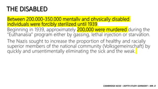 CAMBRIDGE IGCSE – DEPTH STUDY: GERMANY – MR. D
THE DISABLED
Between 200,000-350,000 mentally and physically disabled
individuals were forcibly sterilized until 1939.
Beginning in 1939, approximately 200,000 were murdered during the
“Euthanasia” program either by gassing, lethal injection or starvation.
The Nazis sought to increase the proportion of healthy and racially
superior members of the national community (Volksgemeinschaft) by
quickly and unsentimentally eliminating the sick and the weak.
 