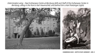 CAMBRIDGE IGCSE – DEPTH STUDY: GERMANY – MR. D
Extermination wing - Nazi Euthanasia Centre at Bernburg (left) and Staff of the Euthanasia Center in
Bernburg, sitting in the front is Karl Hauenschild, and behind him is Karl Poetzinger (right).
 