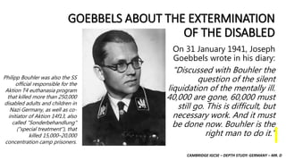 CAMBRIDGE IGCSE – DEPTH STUDY: GERMANY – MR. D
GOEBBELS ABOUT THE EXTERMINATION
OF THE DISABLED
On 31 January 1941, Joseph
Goebbels wrote in his diary:
"Discussed with Bouhler the
question of the silent
liquidation of the mentally ill.
40,000 are gone, 60,000 must
still go. This is difficult, but
necessary work. And it must
be done now. Bouhler is the
right man to do it."
Philipp Bouhler was also the SS
official responsible for the
Aktion T4 euthanasia program
that killed more than 250,000
disabled adults and children in
Nazi Germany, as well as co-
initiator of Aktion 14f13, also
called "Sonderbehandlung"
("special treatment"), that
killed 15,000–20,000
concentration camp prisoners.
 
