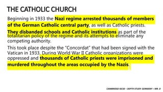 CAMBRIDGE IGCSE – DEPTH STUDY: GERMANY – MR. D
THE CATHOLIC CHURCH
Beginning in 1933 the Nazi regime arrested thousands of members
of the German Catholic central party, as well as Catholic priests.
They disbanded schools and Catholic institutions as part of the
totalitarian policy of the regime and its attempts to eliminate any
competing authority.
This took place despite the “Concordat” that had been signed with the
Vatican in 1933. During World War II Catholic organizations were
oppressed and thousands of Catholic priests were imprisoned and
murdered throughout the areas occupied by the Nazis.
 