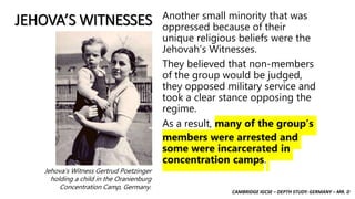 CAMBRIDGE IGCSE – DEPTH STUDY: GERMANY – MR. D
JEHOVA’S WITNESSES Another small minority that was
oppressed because of their
unique religious beliefs were the
Jehovah’s Witnesses.
They believed that non-members
of the group would be judged,
they opposed military service and
took a clear stance opposing the
regime.
As a result, many of the group’s
members were arrested and
some were incarcerated in
concentration camps.
Jehova’s Witness Gertrud Poetzinger
holding a child in the Oranienburg
Concentration Camp, Germany.
 