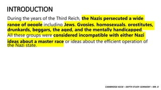 CAMBRIDGE IGCSE – DEPTH STUDY: GERMANY – MR. D
INTRODUCTION
During the years of the Third Reich, the Nazis persecuted a wide
range of people including Jews, Gypsies, homosexuals, prostitutes,
drunkards, beggars, the aged, and the mentally handicapped.
All these groups were considered incompatible with either Nazi
ideas about a master race or ideas about the efficient operation of
the Nazi state.
 