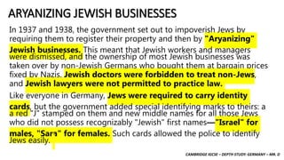 CAMBRIDGE IGCSE – DEPTH STUDY: GERMANY – MR. D
ARYANIZING JEWISH BUSINESSES
In 1937 and 1938, the government set out to impoverish Jews by
requiring them to register their property and then by "Aryanizing"
Jewish businesses. This meant that Jewish workers and managers
were dismissed, and the ownership of most Jewish businesses was
taken over by non-Jewish Germans who bought them at bargain prices
fixed by Nazis. Jewish doctors were forbidden to treat non-Jews,
and Jewish lawyers were not permitted to practice law.
Like everyone in Germany, Jews were required to carry identity
cards, but the government added special identifying marks to theirs: a
a red "J" stamped on them and new middle names for all those Jews
who did not possess recognizably "Jewish" first names—"Israel" for
males, "Sara" for females. Such cards allowed the police to identify
Jews easily.
 