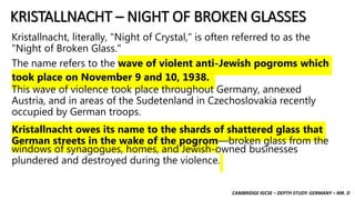 CAMBRIDGE IGCSE – DEPTH STUDY: GERMANY – MR. D
KRISTALLNACHT – NIGHT OF BROKEN GLASSES
Kristallnacht, literally, "Night of Crystal," is often referred to as the
"Night of Broken Glass."
The name refers to the wave of violent anti-Jewish pogroms which
took place on November 9 and 10, 1938.
This wave of violence took place throughout Germany, annexed
Austria, and in areas of the Sudetenland in Czechoslovakia recently
occupied by German troops.
Kristallnacht owes its name to the shards of shattered glass that
German streets in the wake of the pogrom—broken glass from the
windows of synagogues, homes, and Jewish-owned businesses
plundered and destroyed during the violence.
 