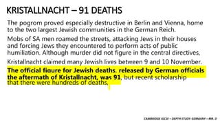 CAMBRIDGE IGCSE – DEPTH STUDY: GERMANY – MR. D
KRISTALLNACHT – 91 DEATHS
The pogrom proved especially destructive in Berlin and Vienna, home
to the two largest Jewish communities in the German Reich.
Mobs of SA men roamed the streets, attacking Jews in their houses
and forcing Jews they encountered to perform acts of public
humiliation. Although murder did not figure in the central directives,
Kristallnacht claimed many Jewish lives between 9 and 10 November.
The official figure for Jewish deaths, released by German officials
the aftermath of Kristallnacht, was 91, but recent scholarship
that there were hundreds of deaths,
 