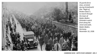 CAMBRIDGE IGCSE – DEPTH STUDY: GERMANY – MR. D
SS guards force
Jews, arrested
during Kristallnacht
(the "Night of
Broken Glass"),
to march through
the town of
Baden-Baden.
Onlookers watch
from along the
street and walls.
Baden-Baden,
Germany.
November 10, 1938.
 